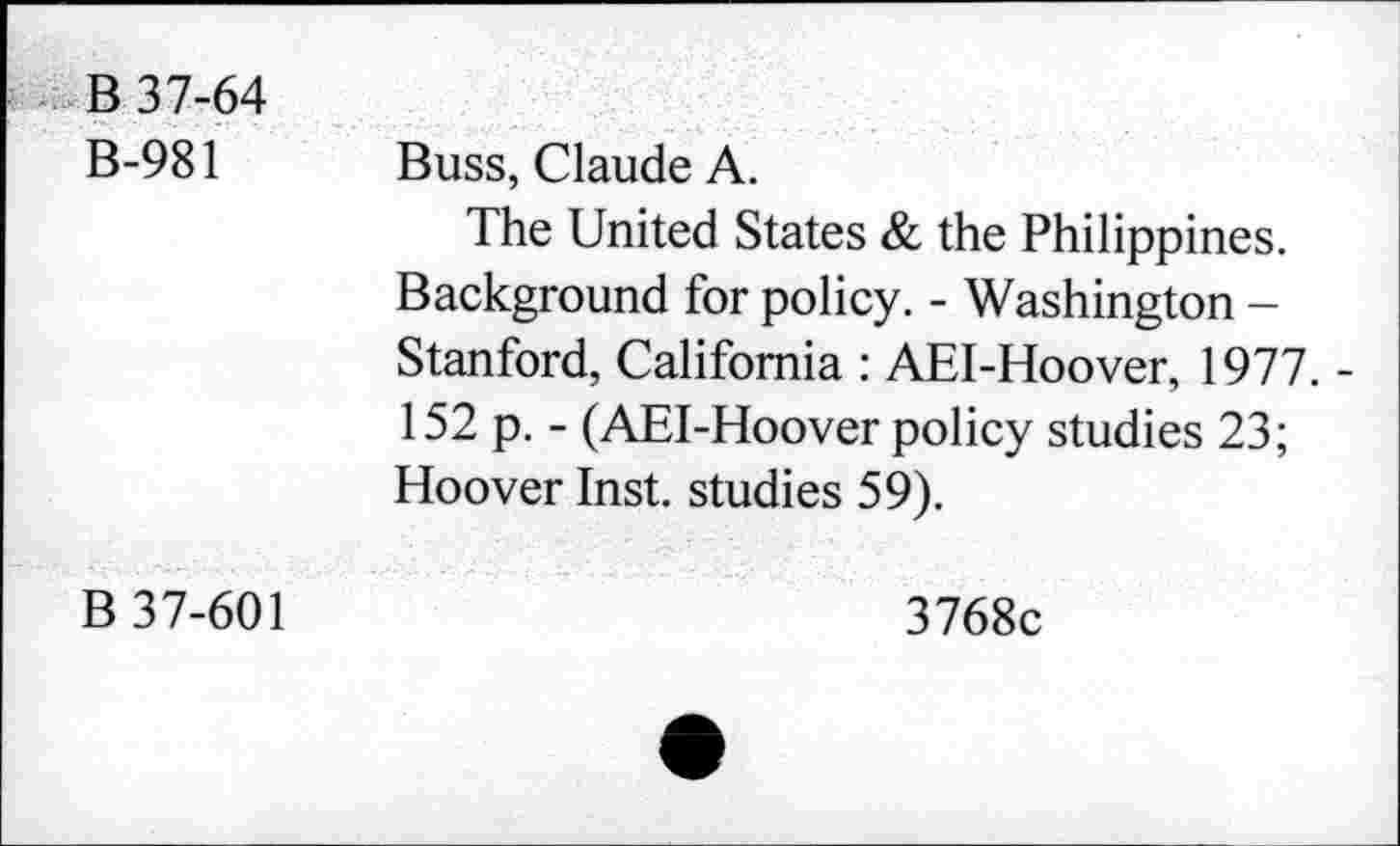 ﻿B 37-64 B-981	Buss, Claude A. The United States & the Philippines. Background for policy. - Washington -Stanford, California : AEI-Hoover, 1977. -152 p. - (AEI-Hoover policy studies 23; Hoover Inst, studies 59).
B 37-601	3768c